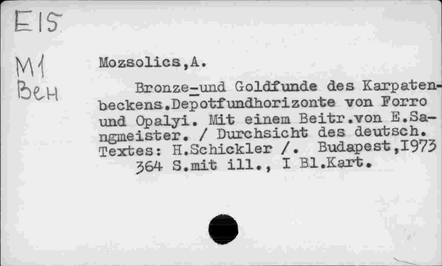 ﻿Mozsolics,A.
Bronze-und Goldfunde des Karpatenbecke ns. Depotfundhorizonte von Forro und Opalyi. Mit einem Beitr.von E.Sa-ngmeister. / Durchsicht des deutsch. Textes: H.Schickler /. Budapest,1975
J64 S.mit ill., I Bl.Kart.